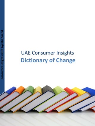 Consumer Insights with Ayesha Saeed
Consumer Insights with Ayesha Saeed




                                        UAE Consumer Insights
                                        Dictionary of Change




                                         Mail: ms.ayeshasaeed@gmail.com   Blog: www.asaeed.wordpress.com
 