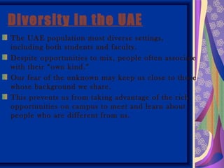 Diversity in the UAE
The UAE population most diverse settings,
including both students and faculty.
Despite opportunities to mix, people often associate
with their “own kind.”
Our fear of the unknown may keep us close to those
whose background we share.
This prevents us from taking advantage of the rich
opportunities on campus to meet and learn about
people who are different from us.
 
