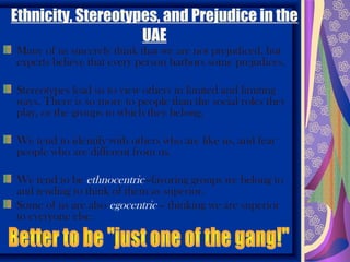 Ethnicity, Stereotypes, and Prejudice in the
                    UAE
Many of us sincerely think that we are not prejudiced, but
experts believe that every person harbors some prejudices.

Stereotypes lead us to view others in limited and limiting
ways. There is so more to people than the social roles they
play, or the groups to which they belong.

We tend to identify with others who are like us, and fear
people who are different from us.

We tend to be ethnocentric—favoring groups we belong to
and tending to think of them as superior.
Some of us are also egocentric – thinking we are superior
to everyone else.
 