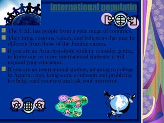 International populatin

The UAE has people from a wide range of countries.
They bring customs, values, and behaviors that may be
different from those of the Emirati citizen.
If you are an American-born student, consider getting
to know one or more international students; it will
expand your education.
If you are an international student, adapting to college
in America may bring some confusion and problems;
for help, read your text and ask your instructor.
 