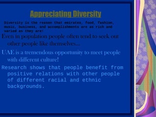 Appreciating Diversity
 Diversity is the reason that emirates, food, fashion,
 music, business, and accomplishments are as rich and
 varied as they are!
Even in population people often tend to seek out
  other people like themselves…
UAE is a tremendous opportunity to meet people
  with different culture!
Research shows that people benefit from
  positive relations with other people
  of different racial and ethnic
  backgrounds.
 