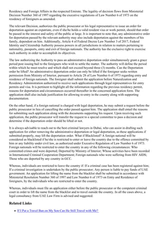 Residency and Foreign Affairs in the respected Emirate. The legality of decision flows from Ministerial
Decision Number 360 of 1997 regarding the executive regulations of Law Number 6 of 1973 on the
residency of foreigners as amended.
The relevant Decision, authorizes the public prosecutor or his legal representative to issue an order for
deportation against an expatriate, even if she/he holds a valid resident visa or work permit, should that order
be passed in the interest and safety of the public at large. It is important to note that, any administrative order
for deportation passed by the relevant authority may also include deportation against the members of his
family, dependent on him. Additionally, Article 4 of Federal Decree Law Number 3 of 2017, Federal
Identity and Citizenship Authority possess powers in all jurisdictions in relation to matters pertaining to
nationality, passports, entry and exit of foreign nationals. The authority has the exclusive right to exercise
such authority in order to accomplish its objectives.
The law authorizing the Authority to pass an administrative deportation order simultaneously grant a grace
period post issuing bail to the foreigners who wish to settle the matter. The authority will define the period
within which he must resolve and which shall not exceed beyond three (3) months. Can the Deportation
order be lifted? An administrative deportation order can only be lifted if the foreigner seeks written
permission from Ministry of Interior, pursuant to Article 28 of Law Number 6 of 1973 regarding entry and
residence of foreign nationals. The foreigner shall submit the application before Naturalization and
Residency Administration authorized to receive such applications through legal representatives for entry
permits and visa. It is pertinent to highlight all the information regarding the previous residency permit,
reasons for deportation and circumstances occurred thereafter in the concerned application form. The
application shall also include justification for allowing re-entry in the country along with supporting
documentation.
On the other hand, if a foreign national is charged with legal deportation, he may submit a request before the
public prosecutor in lieu of cancelling the order passed against him. The application shall entail the reasons
for submitting such application along with the documents supporting his request. Upon receiving such
application, the public prosecutor will transfer the request to a special committee to pass a decision and
determine if the deportation order should be lifted or not.
It is always advisable to reach out to the best criminal lawyers in Dubai, who can assist in drafting such
application for either removing the administrative deportation or legal deportation, as these applications if
submitted properly, may lift the deportation order. What if Blacklisted? A foreign national will be
considered as blacklisted if he/she is restricted to enter or leave the country due to the offence committed by
him or any liability under civil law, as authorized under Executive Regulation of Law Number 6 of 1973.
Foreign nationals will be restricted to enter the country in any of the following circumstances: Who
committed crimes and were deported; Deported by Ministry of Interior; Whose activities have been recorded
in International Criminal Cooperation Department; Foreign nationals who were suffering from HIV AIDS;
Those who are deported by any country in GCC.
Whereas, individuals are restricted to leave the country if: If a criminal case has been registered against him;
If a criminal investigation is undertaken by the public prosecutor; Any person is liable to pay funds of UAE
government. An application for lifting the name from the blacklist shall be submitted in accordance with
Ministerial Resolution Number 360 of 1997 and Law Number 6 of 1973 on Entry and Residence of
foreigners, by the individuals who are restricted to enter the country.
Whereas, individuals must file an application either before the public prosecutor or the competent criminal
court in order to lift the name from the blacklist and to travel outside the country. In all the cases above, a
legal consultancy from UAE Law Firm is advised and suggested.
Related Links
If I Put a Travel Ban on My Son Can He Still Travel with Me?
 