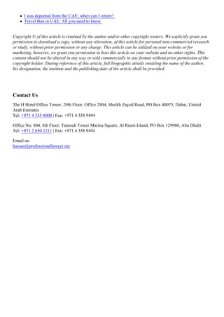 I was deported from the UAE, when can I return?
Travel Ban in UAE: All you need to know
Copyright © of this article is retained by the author and/or other copyright owners. We explicitly grant you
permission to download a copy, without any alteration, of this article for personal non-commercial research
or study, without prior permission or any charge. This article can be utilized on your website or for
marketing, however, we grant you permission to host this article on your website and no other rights. This
content should not be altered in any way or sold commercially in any format without prior permission of the
copyright holder. During reference of this article, full biographic details entailing the name of the author,
his designation, the institute and the publishing date of the article shall be provided.
Contact Us
The H Hotel Office Tower, 29th Floor, Office 2904, Sheikh Zayed Road, PO Box 40073, Dubai, United
Arab Emirates
Tel: +971 4 355 8000 | Fax: +971 4 358 9494
Office No. 804, 8th Floor, Tamouh Tower Marina Square, Al Reem Island, PO Box 129980, Abu Dhabi
Tel: +971 2 650 1211 | Fax: +971 4 358 9494
Email us:
hassan@professionallawyer.me
 