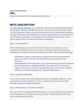 Uae embassy attestation
URL:
https://onlineattestation.com/uae-embassy-attestation
META DESCRIPTION:
The UAE Embassy attestation is a crucial step in the document authentication process
for individuals wishing to use their documents within the United Arab Emirates (UAE).
The UAE government requires that certain documents, such as educational certificates,
marriage certificates, birth certificates, and various legal documents, be attested by the
UAE Embassy or Consulate in the country where the document was issued. Here's a
general guide on how to go about UAE Embassy attestation:
Step 1: Local Attestation
Before submitting your documents to the UAE Embassy or Consulate, you must
complete local attestation in your home country. The exact requirements may vary
depending on the type of document, but the process often involves the following steps:
​ Notarization: Begin by notarizing your original document from a local notary
public or a relevant authority. This step confirms the authenticity of the
document.
​ State Attestation: After notarization, you may need to get your document attested
by the relevant state or regional authorities. This step varies by country and
region. In some places, it's known as state attestation, and in others, it may be
referred to as the home department or regional authentication.
Step 2: Apostille (if applicable)
If your home country is part of the Hague Convention, an Apostille certificate may be
used instead of further attestations. This can streamline the process, as the UAE
generally recognizes Apostille certificates.
Step 3: UAE Embassy or Consulate Attestation
After successfully completing the local attestation, you should submit your document to
the UAE Embassy or Consulate in your home country. The UAE Embassy will further
verify and attest your document.
 