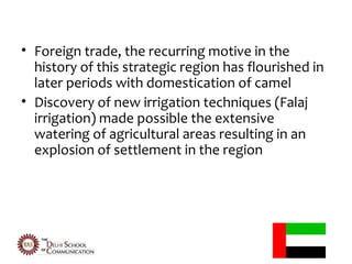 • Foreign trade, the recurring motive in the
  history of this strategic region has flourished in
  later periods with domestication of camel
• Discovery of new irrigation techniques (Falaj
  irrigation) made possible the extensive
  watering of agricultural areas resulting in an
  explosion of settlement in the region
 