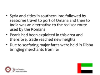 • Syria and cities in southern Iraq followed by
  seaborne travel to port of Omana and then to
  India was an alternative to the red sea route
  used by the Romans
• Pearls had been exploited in this area and
  therefore, trade reached new heights
• Due to seafaring major fares were held in Dibba
  bringing merchants from far
 