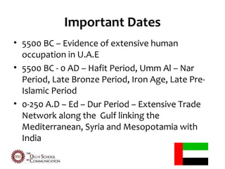 Important Dates
• 5500 BC – Evidence of extensive human
  occupation in U.A.E
• 5500 BC - 0 AD – Hafit Period, Umm Al – Nar
  Period, Late Bronze Period, Iron Age, Late Pre-
  Islamic Period
• 0-250 A.D – Ed – Dur Period – Extensive Trade
  Network along the Gulf linking the
  Mediterranean, Syria and Mesopotamia with
  India
 
