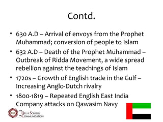 Contd.
• 630 A.D – Arrival of envoys from the Prophet
  Muhammad; conversion of people to Islam
• 632 A.D – Death of the Prophet Muhammad –
  Outbreak of Ridda Movement, a wide spread
  rebellion against the teachings of Islam
• 1720s – Growth of English trade in the Gulf –
  Increasing Anglo-Dutch rivalry
• 1800-1819 – Repeated English East India
  Company attacks on Qawasim Navy
 