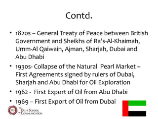 Contd.
• 1820s – General Treaty of Peace between British
  Government and Sheikhs of Ra’s-Al-Khaimah,
  Umm-Al Qaiwain, Ajman, Sharjah, Dubai and
  Abu Dhabi
• 1930s- Collapse of the Natural Pearl Market –
  First Agreements signed by rulers of Dubai,
  Sharjah and Abu Dhabi for Oil Exploration
• 1962 - First Export of Oil from Abu Dhabi
• 1969 – First Export of Oil from Dubai
 