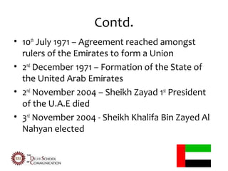 Contd.
• 10th July 1971 – Agreement reached amongst
  rulers of the Emirates to form a Union
• 2nd December 1971 – Formation of the State of
  the United Arab Emirates
• 2nd November 2004 – Sheikh Zayad 1st President
  of the U.A.E died
• 3rd November 2004 - Sheikh Khalifa Bin Zayed Al
  Nahyan elected
 