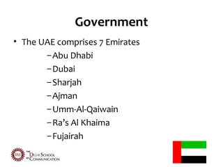 Government
• The UAE comprises 7 Emirates
       – Abu Dhabi
       – Dubai
       – Sharjah
       – Ajman
       – Umm-Al-Qaiwain
       – Ra’s Al Khaima
       – Fujairah
 