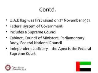 Contd.
• U.A.E flag was first raised on 2nd November 1971
• Federal system of Government
• Includes a Supreme Council
• Cabinet, Council of Ministers, Parliamentary
  Body, Federal National Council
• Independent Judiciary – the Apex is the Federal
  Supreme Court
 
