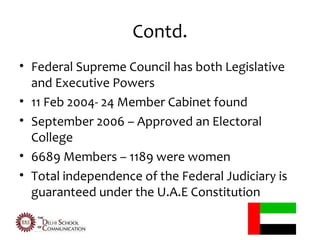 Contd.
• Federal Supreme Council has both Legislative
  and Executive Powers
• 11 Feb 2004- 24 Member Cabinet found
• September 2006 – Approved an Electoral
  College
• 6689 Members – 1189 were women
• Total independence of the Federal Judiciary is
  guaranteed under the U.A.E Constitution
 
