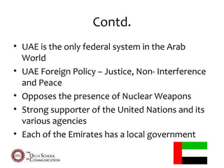 Contd.
• UAE is the only federal system in the Arab
  World
• UAE Foreign Policy – Justice, Non- Interference
  and Peace
• Opposes the presence of Nuclear Weapons
• Strong supporter of the United Nations and its
  various agencies
• Each of the Emirates has a local government
 