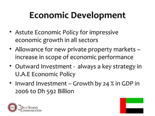 Economic Development
• Astute Economic Policy for impressive
  economic growth in all sectors
• Allowance for new private property markets –
  increase in scope of economic performance
• Outward Investment - always a key strategy in
  U.A.E Economic Policy
• Inward Investment – Growth by 24 % in GDP in
  2006 to Dh 592 Billion
 