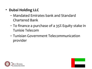 • Dubai Holding LLC
  – Mandated Emirates bank and Standard
    Chartered Bank
  – To finance a purchase of a 35% Equity stake in
    Tunisie Telecom
  – Tunisian Government Telecommunication
    provider
 