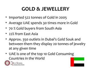 GOLD & JEWELLERY
• Imported 522 tonnes of Gold in 2005
• Average UAE spends 30 times more in Gold
• 70 % Gold buyers from South Asia
• 22% from East Asia
• Approx. 350 outlets in Dubai’s Gold Souk and
  between them they display 20 tonnes of jewelry
  at any given time
• UAE is one of the top 10 Gold Consuming
  Countries in the World
 