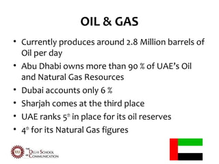OIL & GAS
• Currently produces around 2.8 Million barrels of
  Oil per day
• Abu Dhabi owns more than 90 % of UAE’s Oil
  and Natural Gas Resources
• Dubai accounts only 6 %
• Sharjah comes at the third place
• UAE ranks 5th in place for its oil reserves
• 4th for its Natural Gas figures
 