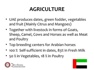 AGRICULTURE
• UAE produces dates, green fodder, vegetables
  and fruit (Mainly Citrus and Mangoes)
• Together with livestock in forms of Goats,
  Sheep, Camel, Cows and Horses as well as Meat
  and Poultry
• Top breeding centers for Arabian horses
• 100 % Self-sufficient in dates, 83% in Fresh Milk
• 50 % in Vegetables, 18 % in Poultry
 