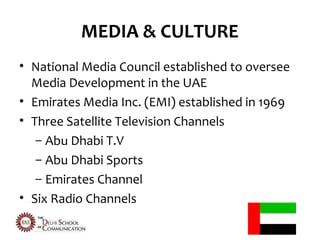 MEDIA & CULTURE
• National Media Council established to oversee
  Media Development in the UAE
• Emirates Media Inc. (EMI) established in 1969
• Three Satellite Television Channels
   – Abu Dhabi T.V
   – Abu Dhabi Sports
   – Emirates Channel
• Six Radio Channels
 