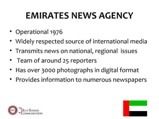 EMIRATES NEWS AGENCY
•   Operational 1976
•   Widely respected source of international media
•   Transmits news on national, regional issues
•   Team of around 25 reporters
•   Has over 3000 photographs in digital format
•   Provides information to numerous newspapers
 