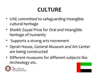 CULTURE
• UAE committed to safeguarding intangible
  cultural heritage
• Sheikh Zayad Prize for Oral and Intangible
  heritage of humanity
• Supports a strong arts movement
• Oprah House, General Museum and Art Center
  are being constructed
• Different museums for different subjects like
  Archeology etc.
 