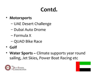 Contd.
• Motorsports
   – UAE Desert Challenge
   – Dubai Auto Drome
   – Formula X
   – QUAD Bike Race
• Golf
• Water Sports – Climate supports year round
  sailing, Jet Skies, Power Boat Racing etc
 