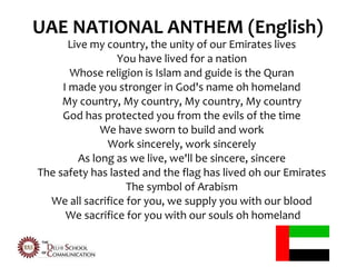 UAE NATIONAL ANTHEM (English)
             •
       Live my country, the unity of our Emirates lives
                 You have lived for a nation
       Whose religion is Islam and guide is the Quran
     I made you stronger in God's name oh homeland
     My country, My country, My country, My country
     God has protected you from the evils of the time
              We have sworn to build and work
               Work sincerely, work sincerely
         As long as we live, we'll be sincere, sincere
The safety has lasted and the flag has lived oh our Emirates
                   The symbol of Arabism
  We all sacrifice for you, we supply you with our blood
      We sacrifice for you with our souls oh homeland
 