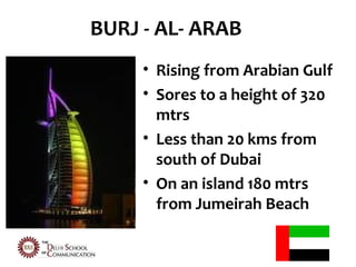 BURJ - AL- ARAB
     • Rising from Arabian Gulf
     • Sores to a height of 320
       mtrs
     • Less than 20 kms from
       south of Dubai
     • On an island 180 mtrs
       from Jumeirah Beach
 