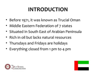 INTRODUCTION
•   Before 1971, it was known as Trucial Oman
•   Middle Eastern Federation of 7 states
•   Situated in South East of Arabian Peninsula
•   Rich in oil but lacks natural resources
•   Thursdays and Fridays are holidays
•   Everything closed from 1 pm to 4 pm
 