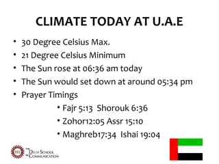 CLIMATE TODAY AT U.A.E
•   30 Degree Celsius Max.
•   21 Degree Celsius Minimum
•   The Sun rose at 06:36 am today
•   The Sun would set down at around 05:34 pm
•   Prayer Timings
             • Fajr 5:13 Shorouk 6:36
             • Zohor12:05 Assr 15:10
             • Maghreb17:34 Ishai 19:04
 