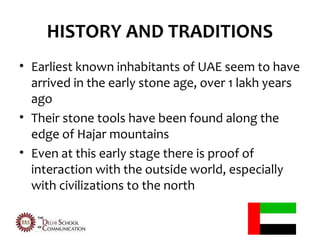 HISTORY AND TRADITIONS
• Earliest known inhabitants of UAE seem to have
  arrived in the early stone age, over 1 lakh years
  ago
• Their stone tools have been found along the
  edge of Hajar mountains
• Even at this early stage there is proof of
  interaction with the outside world, especially
  with civilizations to the north
 