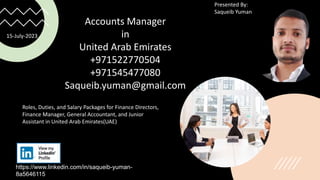 https://www.linkedin.com/in/saqueib-yuman-
8a5646115
Presented By:
Saqueib Yuman
Accounts Manager
in
United Arab Emirates
+971522770504
+971545477080
Saqueib.yuman@gmail.com
Roles, Duties, and Salary Packages for Finance Directors,
Finance Manager, General Accountant, and Junior
Assistant in United Arab Emirates(UAE)
15-July-2023
 