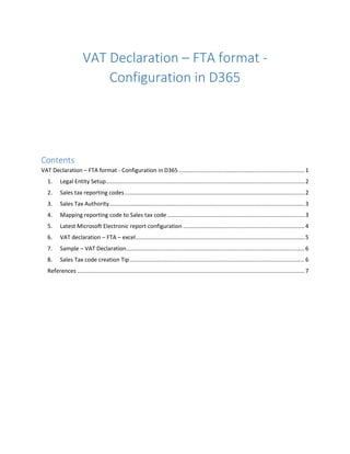 VAT Declaration – FTA format -
Configuration in D365
Contents
VAT Declaration – FTA format - Configuration in D365................................................................................1
1. Legal Entity Setup..............................................................................................................................2
2. Sales tax reporting codes..................................................................................................................2
3. Sales Tax Authority............................................................................................................................3
4. Mapping reporting code to Sales tax code .......................................................................................3
5. Latest Microsoft Electronic report configuration .............................................................................4
6. VAT declaration – FTA – excel...........................................................................................................5
7. Sample – VAT Declaration.................................................................................................................6
8. Sales Tax code creation Tip...............................................................................................................6
References ................................................................................................................................................7
 