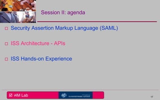  i4M Lab
Session II: agenda
 Security Assertion Markup Language (SAML)
 ISS Architecture - APIs
 ISS Hands-on Experience
17
 