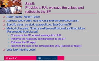  i4M Lab
Step5:
Provided a PAL we save the values and
redirect to the SP
 Action Name: ReturnToken
 Abstract action class: eu.stork.ssSavePersonalAttributeList
 Specific class: eu.stork.ss.specific.xx.SaveDummySP
 Method of interest: String savePersonalAttributeList(String token,
IPersonalAttributeList pal)
 Constructs the SP request message from PAL
 Performs the necessary communication to the SP
 Retrieves the SP reply
 Redirects the user to the corresponding URL (success or failure)
 Let’s look into the code!
 
