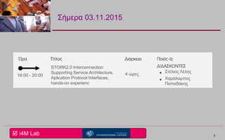  i4M Lab
Σήμερα 03.11.2015
3
STORK2.0 Interconnection
Supporting Service Architecture,
Aplication Protocol Interfaces,
hands-on experienc
16:00 - 20:00 4 ώρες
Στέλιος Λέλης
Χαράλαμπος
Παπαδάκης
 