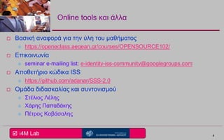  i4M Lab
Online tools και άλλα
 Βασική αναφορά για την ύλη του μαθήματος
 https://openeclass.aegean.gr/courses/OPENSOURCE102/
 Επικοινωνία
 seminar e-mailing list: e-identity-iss-community@googlegroups.com
 Αποθετήριο κώδικα ISS
 https://github.com/adanar/SSS-2.0
 Ομάδα διδασκαλίας και συντονισμού
 Στέλιος Λέλης
 Χάρης Παπαδάκης
 Πέτρος Καβάσαλης
4
 