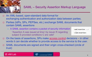  i4M Lab
SAML – Security Assertion Markup Language
 An XML-based, open-standard data format for
exchanging authentication and authorization data between parties.
 Parties (IdPs, SPs, PEPSes, etc.) exchange SAML documents that
contain SAML assertions
 A SAML assertion contains a packet of security information
“Assertion A was issued at time t by issuer R regarding
subject S provided conditions C are valid”
 On the basis of assertions, SPs make access control decisions – in other
words it can decide whether to provide access to the service to the user.
 SAML documents are signed and their origin cross-checked (circle of
trust)
8
 