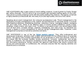 UAE HOSTESSES offer a wide variety of event staffing solutions. It was founded by Sacha Christe
and Jeffrey Henseler. The firm aims to be a successful and reputable staffing agency in the UAE.
They strive to provide amazing events with the quality staffing they deserve. The agency comprises
of highly talented professionals who are ready to provide high-quality service to their clients.
Speaking about event management, the company spokesperson said, "Event management is the
application of project management to the creation and development of corporate events. It involves
understanding objectives, establishing timelines, selecting a venue, managing budgets, managing
risk, and many more. Some of the different types of events include exhibitions, sports events,
weddings, charity events, and many more. To deliver a successful event, one should deploy skills
such as hard work, constant change, creativity, multitasking, and many more. An individual can
pursue a degree in event management to improve his/her management skills. Therefore, event
management comprises ofnumerous activities and tasks. "
UAE HOSTESSES is one of the top Dubai models agency. They offer professional and
experienced hostesses, exhibition staff, models, and promoters for the different types of corporate
events. The agency also provides opportunities for its employees to strive and succeed. Some of
the events that the company handles include exhibitions, concerts, conferences, and private
events. In exhibitions, the company's hostesses provide clients guests with the most memorable
and informative experience. During concerts, the agency's staff ensure that client’s concerts are
secure and well-executed. In conferences, the company ensures that the ongoing activities are
impactful and on schedule.
 
