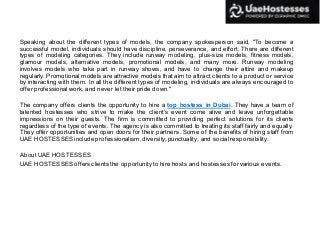 Speaking about the different types of models, the company spokesperson said, "To become a
successful model, individuals should have discipline, perseverance, and effort. There are different
types of modeling categories. They include runway modeling, plus-size models, fitness models,
glamour models, alternative models, promotional models, and many more. Runway modeling
involves models who take part in runway shows, and have to change their attire and makeup
regularly. Promotional models are attractive models that aim to attract clients to a product or service
by interacting with them. In all the different types of modeling, individuals are always encouraged to
offerprofessional work, and never let their pride down."
The company offers clients the opportunity to hire a top hostess in Dubai. They have a team of
talented hostesses who strive to make the client's event come alive and leave unforgettable
impressions on their guests. The firm is committed to providing perfect solutions for its clients
regardless of the type of events. The agency is also committed to treating its staff fairly and equally.
They offer opportunities and open doors for their partners. Some of the benefits of hiring staff from
UAE HOSTESSES include professionalism, diversity,punctuality, and social responsibility.
About UAE HOSTESSES
UAE HOSTESSES offersclients the opportunity to hire hosts and hostessesforvarious events.
 
