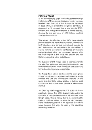Foreign trade
As the accompanying graph shows, the growth of foreign
trade in the UAE has seen a steady and healthy increase
between 2001 and 2013. This is with the exception
of 2009 when, as dictated by the global downturn, it
decreased by 16 per cent. Just a year later by 2013,
however, UAE foreign trade showed a robust recovery,
climbing by one per cent, or $2.6 billion, reaching
$290.02 billion in total.
This recovery is reflective of the UAE’s trade-friendly
policies towards its international partners, competitive
tariff structures and serious commitment towards its
WTO membership, as discussed in the last section. It
equally reflects the renewed confidence of investors
and professional talent that re-emerged so soon after
the initial impact of the crisis had passed, and the
UAE’s firm standing within global trade.
The buoyancy of UAE foreign trade is also testament to
the solid free trade zone structure that the country has
built over recent years, which contributes so successfully
to the diversified economy we see today.
The foreign trade values as shown in the above graph
include non-oil export, re-export and import of goods
between the UAE and international markets. At the
same time, the UAE’s trading position is built on solid
foundations, with a trade deficit balance of $82.9 billion
in 2013.
The UAE’s top 10 trading partners as of 2013 are shown
graphically below. The UAE’s largest trade partner is
India with a 12.5 per cent share of the Emirates’ total
foreign trade. This is mainly due to the considerable
trade in precious metals between the two countries.
If one was to take gold out of the equation, then China
would become first with the rest of the countries
remaining the same.
 
