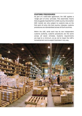 Customs proCedures
As part of a GCC-wide agreement, the UAE applies a
‘single port of entry’ principle. This essentially means
that any goods imported from a GCC country into another
GCC market are only subject to customs duty at the
first point of entry into that country. Likewise, customs
procedures are standardised across all Gulf countries.
Within the UAE, while each has its own independent
customs authority, customs procedures are the same
across all seven emirates. Customs requirements
are kept to a minimum, so as not to impair the UAE’s
transshipment and re-export business in any way.
 