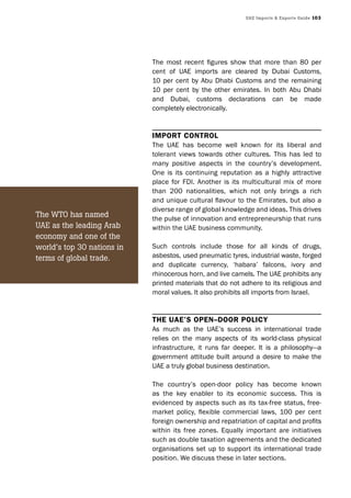 UAE Imports & Exports Guide 103
The most recent figures show that more than 80 per
cent of UAE imports are cleared by Dubai Customs,
10 per cent by Abu Dhabi Customs and the remaining
10 per cent by the other emirates. In both Abu Dhabi
and Dubai, customs declarations can be made
completely electronically.
Import control
The UAE has become well known for its liberal and
tolerant views towards other cultures. This has led to
many positive aspects in the country’s development.
One is its continuing reputation as a highly attractive
place for FDI. Another is its multicultural mix of more
than 200 nationalities, which not only brings a rich
and unique cultural flavour to the Emirates, but also a
diverse range of global knowledge and ideas. This drives
the pulse of innovation and entrepreneurship that runs
within the UAE business community.
Such controls include those for all kinds of drugs,
asbestos, used pneumatic tyres, industrial waste, forged
and duplicate currency, ‘habara’ falcons, ivory and
rhinocerous horn, and live camels. The UAE prohibits any
printed materials that do not adhere to its religious and
moral values. It also prohibits all imports from Israel.
the UAe’s open–door polIcy
As much as the UAE’s success in international trade
relies on the many aspects of its world-class physical
infrastructure, it runs far deeper. It is a philosophy—a
government attitude built around a desire to make the
UAE a truly global business destination.
The country’s open-door policy has become known
as the key enabler to its economic success. This is
evidenced by aspects such as its tax-free status, free-
market policy, flexible commercial laws, 100 per cent
foreign ownership and repatriation of capital and profits
within its free zones. Equally important are initiatives
such as double taxation agreements and the dedicated
organisations set up to support its international trade
position. We discuss these in later sections.
The WTO has named
UAE as the leading Arab
economy and one of the
world’s top 30 nations in
terms of global trade.
 