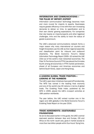 InformatIon and communIcatIons—
the pulse of Import/export
Information communication technology becomes more
and more crucial for imports & exports. Businesses
require greater efficiency in line with their own increasing
demands to deliver on time, to specification and to
their own clients’ growing expectations. For companies
that rely heavily on imports/exports and other logistical
challenges, time and the ability to track the status of
goods is paramount.
The UAE’s advanced communications network forms a
major reason why many international air couriers and
freight forwarders use the UAE as their regional assembly
and classification point for inbound and outbound
shipments. The World Economic Forum’s Global
Information Technology Report 2009—10 ranked the UAE
23rd out of the world’s most networked economies. The
Fiber To The Home Council (FTTH) has placed the Emirates
fourth among all economies in FTTH market penetration,
ahead of all European and Americas economies and
behind South Korea, Japan and Hong Kong›.
a leadIng global trade posItIon—
lookIng at the numbers
The UAE’s open-door initiatives have paid off handsomely.
The WTO has named it the leading Arab economy
and one of the world’s top 30 nations in terms of global
trade. The Enabling Trade Index, published by the
WTO in 2009, placed the UAE’s re-export activities at
18th position worldwide.
The year before, the UAE ranked number one in the
region and 16th globally in the World Economic Forum’s
Enabling Trade Report on the year 2014.
trade agreements—sustaInable
foundatIons
As we’ve discussed earlier in this guide, the UAE’s central
east-west position between Asia and Europe, CIS and
Africa on the north–south axis, gives it market access to
more than two billion people within four-hours’ flying time.
 