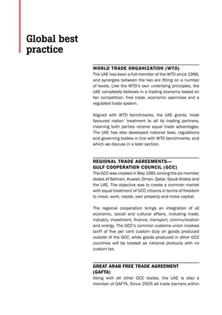 World Trade organizaTion (WTo)
The UAE has been a full member of the WTO since 1996,
and synergies between the two are fitting on a number
of levels. Like the WTO’s own underlying principles, the
UAE completely believes in a trading economy based on
fair competition, free trade, economic openness and a
regulated trade system.
Aligned with WTO benchmarks, the UAE grants ‘most
favoured nation’ treatment to all its trading partners,
meaning both parties receive equal trade advantages.
The UAE has also developed national laws, regulations
and governing bodies in line with WTO benchmarks, and
which we discuss in a later section.
regional Trade agreemenTs—
gulf CooperaTion CounCil (gCC)
The GCC was created in May 1981 among the six member
states of Bahrain, Kuwait, Oman, Qatar, Saudi Arabia and
the UAE. The objective was to create a common market
with equal treatment of GCC citizens in terms of freedom
to move, work, reside, own property and move capital.
The regional cooperation brings an integration of all
economic, social and cultural affairs, including trade,
industry, investment, finance, transport, communication
and energy. The GCC’s common customs union involves
tariff of five per cent custom duty on goods produced
outside of the GCC, while goods produced in other GCC
countries will be treated as national products with no
custom tax.
greaT arab free Trade agreemenT
(gafTa)
Along with all other GCC states, the UAE is also a
member of GAFTA. Since 2005 all trade barriers within
Global best
practice
 