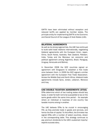 UAE Imports & Exports Guide 107
GAFTA have been eliminated without exception and
reduced tariffs are applied by member states. The
principle entity for implementing GAFTA is the Economic
and Social Council of the League of Arab States (LAS).
Bilateral agreements
As well as its strong regional ties, the UAE has continued
to build solid trade relations internationally, negotiating
bilateral agreements with the European Union, Japan,
China, South Korea, Australia, New Zealand, Pakistan,
India, Turkey and the Mercosur (an economic and
political agreement among Argentina, Brazil, Paraguay,
Uruguay, Venezuela and Bolivia).
In December 2008 the GCC countries signed an
agreement with Singapore to establish a free trade
zone between them. In 2009 the GCC signed a similar
agreement with the European Free Trade Association.
Across the Middle East and North Africa, bilateral trade
agreements include Syria, Jordan, Lebanon, Morocco
and Iraq.
Uae DoUBle taxation agreements (Dtas)
DTAs determine which of two trading states should levy
taxes, in order for both not to be susceptible to tax on the
same goods within the same time period – for example
where an individual or business of one country has
taxable income arising in another.
The UAE believes DTAs to be crucial in encouraging
FDI, as they promote trade in goods and services, and
hence the flow of capital. To this effect, the Emirates has
signed DTAs with a number of select countries, shown
in the corresponding table. This strategy continues to
pay premium dividends to the UAE’s sustained imports/
exports success story.
 