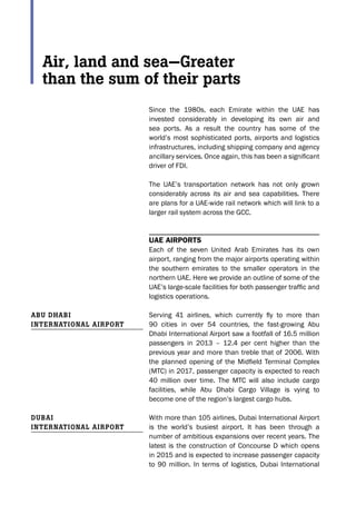 Since the 1980s, each Emirate within the UAE has
invested considerably in developing its own air and
sea ports. As a result the country has some of the
world’s most sophisticated ports, airports and logistics
infrastructures, including shipping company and agency
ancillary services. Once again, this has been a significant
driver of FDI.
The UAE’s transportation network has not only grown
considerably across its air and sea capabilities. There
are plans for a UAE-wide rail network which will link to a
larger rail system across the GCC.
UAE Airports
Each of the seven United Arab Emirates has its own
airport, ranging from the major airports operating within
the southern emirates to the smaller operators in the
northern UAE. Here we provide an outline of some of the
UAE’s large-scale facilities for both passenger traffic and
logistics operations.
Serving 41 airlines, which currently fly to more than
90 cities in over 54 countries, the fast-growing Abu
Dhabi International Airport saw a footfall of 16.5 million
passengers in 2013 – 12.4 per cent higher than the
previous year and more than treble that of 2006. With
the planned opening of the Midfield Terminal Complex
(MTC) in 2017, passenger capacity is expected to reach
40 million over time. The MTC will also include cargo
facilities, while Abu Dhabi Cargo Village is vying to
become one of the region’s largest cargo hubs.
With more than 105 airlines, Dubai International Airport
is the world’s busiest airport. It has been through a
number of ambitious expansions over recent years. The
latest is the construction of Concourse D which opens
in 2015 and is expected to increase passenger capacity
to 90 million. In terms of logistics, Dubai International
Abu DhAbi
internAtionAl Airport
DubAi
internAtionAl Airport
Air, land and sea—Greater
than the sum of their parts
 
