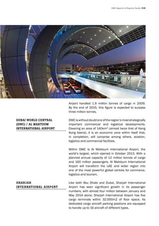 UAE Imports & Exports Guide 113
Airport handled 1.9 million tonnes of cargo in 2009.
By the end of 2015, this figure is expected to surpass
three million tonnes.
DWCiswithoutdoubtoneoftheregion’smoststrategically
important commercial and logistical developments.
Covering an area of 140km2 (almost twice that of Hong
Kong Island), it is an economic zone within itself that,
in completion, will comprise among others, aviation,
logistics and commercial facilities.
Within DWC is Al Maktoum International Airport, the
world’s largest, which opened in October 2013. With a
planned annual capacity of 12 million tonnes of cargo
and 160 million passengers, Al Maktoum International
Airport will transform the UAE and wider region into
one of the most powerful global centres for commerce,
logistics and tourism.
Like both Abu Dhabi and Dubai, Sharjah International
Airport has seen significant growth in its passenger
numbers, with almost four million between January and
May 2014 alone. Sharjah International Airport has five
cargo terminals within 32,000m2 of floor space. Its
dedicated cargo aircraft parking positions are equipped
to handle up to 16 aircraft of different types.
DUbAI WorlD CEntrAl
(DWC) / Al MAktoUM
IntErnAtIonAl AIrport
ShArjAh
IntErnAtIonAl AIrport
 