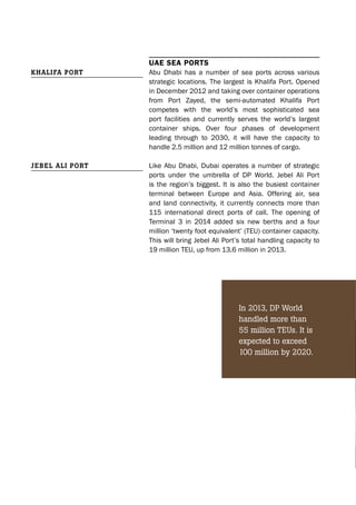 UAE sEA ports
Abu Dhabi has a number of sea ports across various
strategic locations. The largest is Khalifa Port. Opened
in December 2012 and taking over container operations
from Port Zayed, the semi-automated Khalifa Port
competes with the world’s most sophisticated sea
port facilities and currently serves the world’s largest
container ships. Over four phases of development
leading through to 2030, it will have the capacity to
handle 2.5 million and 12 million tonnes of cargo.
Like Abu Dhabi, Dubai operates a number of strategic
ports under the umbrella of DP World. Jebel Ali Port
is the region’s biggest. It is also the busiest container
terminal between Europe and Asia. Offering air, sea
and land connectivity, it currently connects more than
115 international direct ports of call. The opening of
Terminal 3 in 2014 added six new berths and a four
million ‘twenty foot equivalent’ (TEU) container capacity.
This will bring Jebel Ali Port’s total handling capacity to
19 million TEU, up from 13.6 million in 2013.
Khalifa Port
Jebel ali Port
In 2013, DP World
handled more than
55 million TEUs. It is
expected to exceed
100 million by 2020.
 